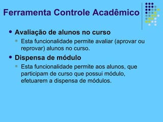 Avaliação de alunos no curso Esta funcionalidade permite avaliar (aprovar ou reprovar) alunos no curso. Dispensa de módulo Esta funcionalidade permite aos alunos, que participam de curso que possui módulo, efetuarem a dispensa de módulos. Ferramenta Controle Acadêmico 
