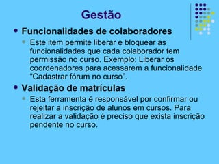 Funcionalidades de colaboradores Este item permite liberar e bloquear as funcionalidades que cada colaborador tem permissão no curso. Exemplo: Liberar os coordenadores para acessarem a funcionalidade “Cadastrar fórum no curso”. Validação de matrículas Esta ferramenta é responsável por confirmar ou rejeitar a inscrição de alunos em cursos. Para realizar a validação é preciso que exista inscrição pendente no curso. Gestão 