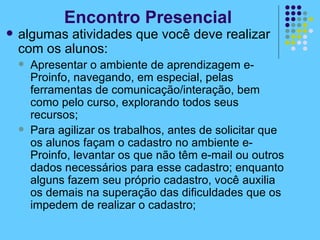 algumas atividades que você deve realizar com os alunos: Apresentar o ambiente de aprendizagem e-Proinfo, navegando, em especial, pelas ferramentas de comunicação/interação, bem como pelo curso, explorando todos seus recursos; Para agilizar os trabalhos, antes de solicitar que os alunos façam o cadastro no ambiente e-Proinfo, levantar os que não têm e-mail ou outros dados necessários para esse cadastro; enquanto alguns fazem seu próprio cadastro, você auxilia os demais na superação das dificuldades que os impedem de realizar o cadastro; Encontro Presencial 