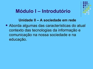 Unidade II – A sociedade em rede  Aborda algumas das características do atual contexto das tecnologias da informação e comunicação na nossa sociedade e na educação. Módulo I – Introdutório 