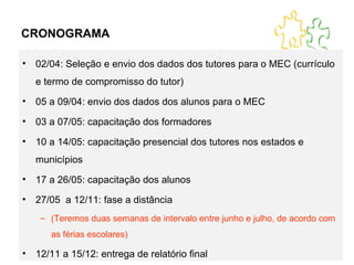 CRONOGRAMA 02/04: Seleção e envio dos dados dos tutores para o MEC (currículo e termo de compromisso do tutor) 05 a 09/04: envio dos dados dos alunos para o MEC 03 a 07/05: capacitação dos formadores 10 a 14/05: capacitação presencial dos tutores nos estados e municípios 17 a 26/05: capacitação dos alunos 27/05  a 12/11: fase a distância (Teremos duas semanas de intervalo entre junho e julho, de acordo com as férias escolares) 12/11 a 15/12: entrega de relatório final 