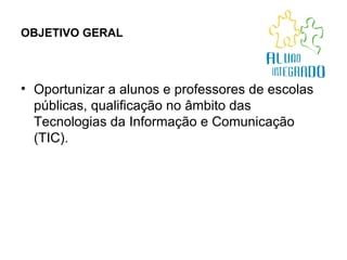 OBJETIVO GERAL   Oportunizar a alunos e professores de escolas públicas, qualificação no âmbito das Tecnologias da Informação e Comunicação (TIC).  