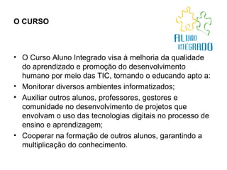 O CURSO   O Curso Aluno Integrado visa à melhoria da qualidade do aprendizado e promoção do desenvolvimento humano por meio das TIC, tornando o educando apto a: Monitorar diversos ambientes informatizados;  Auxiliar outros alunos, professores, gestores e comunidade no desenvolvimento de projetos que envolvam o uso das tecnologias digitais no processo de ensino e aprendizagem;  Cooperar na formação de outros alunos, garantindo a multiplicação do conhecimento. 