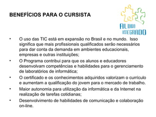 BENEFÍCIOS PARA O CURSISTA   O uso das TIC está em expansão no Brasil e no mundo.  Isso significa que mais profissionais qualificados serão necessários para dar conta da demanda em ambientes educacionais, empresas e outras instituições; O Programa contribui para que os alunos e educadores desenvolvam competências e habilidades para o gerenciamento de laboratórios de informática; O certificado e os conhecimentos adquiridos valorizam o currículo e aumentam a qualificação do jovem para o mercado de trabalho. Maior autonomia para utilização da informática e da Internet na realização de tarefas cotidianas; Desenvolvimento de habilidades de comunicação e colaboração on-line.  