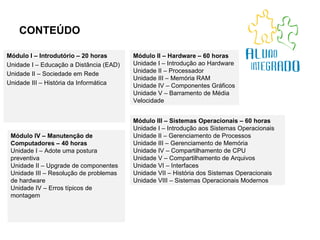 CONTEÚDO Módulo I – Introdutório – 20 horas Unidade I – Educação a Distância (EAD) Unidade II – Sociedade em Rede Unidade III – História da Informática Módulo III – Sistemas Operacionais – 60 horas Unidade I – Introdução aos Sistemas Operacionais Unidade II – Gerenciamento de Processos Unidade III – Gerenciamento de Memória Unidade IV – Compartilhamento de CPU Unidade V – Compartilhamento de Arquivos Unidade VI – Interfaces Unidade VII – História dos Sistemas Operacionais Unidade VIII – Sistemas Operacionais Modernos Módulo IV – Manutenção de Computadores – 40 horas Unidade I – Adote uma postura preventiva Unidade II – Upgrade de componentes Unidade III – Resolução de problemas de hardware Unidade IV – Erros típicos de montagem Módulo II – Hardware – 60 horas Unidade I – Introdução ao Hardware Unidade II – Processador Unidade III – Memória RAM Unidade IV – Componentes Gráficos Unidade V – Barramento de Média Velocidade 