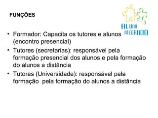 FUNÇÕES   Formador: Capacita os tutores e alunos (encontro presencial) Tutores (secretarias): responsável pela formação presencial dos alunos e pela formação do alunos a distância Tutores (Universidade): responsável pela formação  pela formação do alunos a distância 