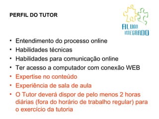 PERFIL DO TUTOR Entendimento do processo online Habilidades técnicas  Habilidades para comunicação online Ter acesso a computador com conexão WEB Expertise no conteúdo  Experiência de sala de aula O Tutor deverá dispor de pelo menos 2 horas diárias (fora do horário de trabalho regular) para o exercício da tutoria 