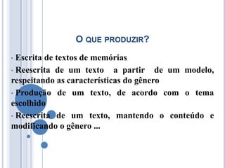 O QUE PRODUZIR?
• Escrita de textos de memórias
• Reescrita de um texto     a partir de um modelo,
respeitando as características do gênero
• Produção de um texto, de acordo com o tema
escolhido
• Reescrita de um texto, mantendo o conteúdo e
modificando o gênero ...
 