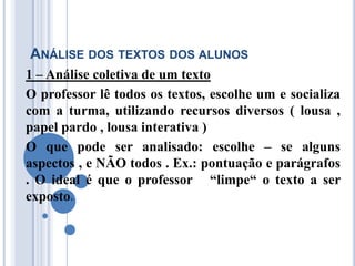 ANÁLISE DOS TEXTOS DOS ALUNOS
1 – Análise coletiva de um texto
O professor lê todos os textos, escolhe um e socializa
com a turma, utilizando recursos diversos ( lousa ,
papel pardo , lousa interativa )
O que pode ser analisado: escolhe – se alguns
aspectos , e NÃO todos . Ex.: pontuação e parágrafos
. O ideal é que o professor “limpe“ o texto a ser
exposto.
 