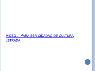 VÍDEO : PARA SER CIDADÃO DE CULTURA
LETRADA
 