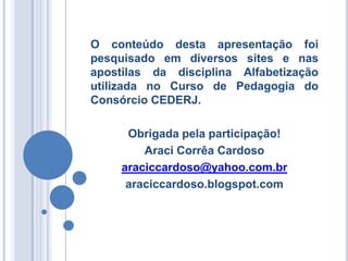 O conteúdo desta apresentação foi
pesquisado em diversos sites e nas
apostilas da disciplina Alfabetização
utilizada no Curso de Pedagogia do
Consórcio CEDERJ.

      Obrigada pela participação!
         Araci Corrêa Cardoso
     araciccardoso@yahoo.com.br
      araciccardoso.blogspot.com
 