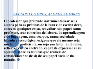 ALUNOS LEITORES, ALUNOS AUTORES
O professor que pretende instrumentalizar seus
alunos para as práticas de leitura e de escrita deve,
antes de qualquer coisa, reavaliar seu papel como
professor, seus conceitos de leitura, de aprendizagem
e de linguagem, uma vez que, numa sociedade
letrada e tecnológica, exige-se que ele mesmo seja
um leitor proficiente, ou seja um leitor autônomo,
reflexivo crítico e letrado, capaz de expressar suas
opiniões sobre as leituras que realiza; de
conscientizar-se de si; de seu papel social e do
mundo.
 
