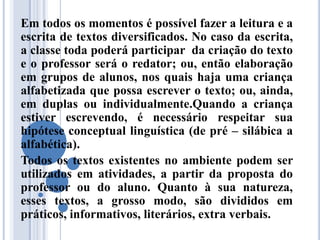 Em todos os momentos é possível fazer a leitura e a
escrita de textos diversificados. No caso da escrita,
a classe toda poderá participar da criação do texto
e o professor será o redator; ou, então elaboração
em grupos de alunos, nos quais haja uma criança
alfabetizada que possa escrever o texto; ou, ainda,
em duplas ou individualmente.Quando a criança
estiver escrevendo, é necessário respeitar sua
hipótese conceptual linguística (de pré – silábica a
alfabética).
Todos os textos existentes no ambiente podem ser
utilizados em atividades, a partir da proposta do
professor ou do aluno. Quanto à sua natureza,
esses textos, a grosso modo, são divididos em
práticos, informativos, literários, extra verbais.
 