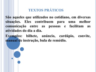 TEXTOS PRÁTICOS
São aqueles que utilizados no cotidiano, em diversas
situações. Eles contribuem para uma melhor
comunicação entre as pessoas e facilitam as
atividades do dia a dia.
Exemplos: bilhete, anúncio, cardápio, convite,
manual de instrução, bula de remédio.
 