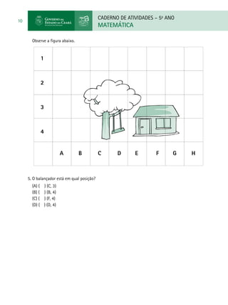 CADERNO DE ATIVIDADES – 5o
ANO
MATEMÁTICA
10
Observe a figura abaixo.
5. O balançador está em qual posição?
(A) ( ) (C, 3) 	
(B) ( ) (B, 4) 		
(C) ( ) (F, 4) 		
(D) ( ) (D, 4)
1
2
3
4
A	 B	 C	 D	 E	 F G	 H
 