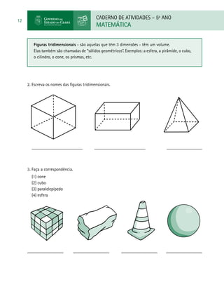 CADERNO DE ATIVIDADES – 5o
ANO
MATEMÁTICA
12
2. Escreva os nomes das figuras tridimensionais.
_______________________ _______________________ ________________
Figuras tridimensionais - são aquelas que têm 3 dimensões - têm um volume.
Elas também são chamadas de “sólidos geométricos”. Exemplos: a esfera, a pirâmide, o cubo,
o cilindro, o cone, os prismas, etc.
3. Faça a correspondência.
(1) cone
(2) cubo
(3) paralelepípedo
(4) esfera
 