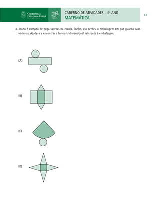 CADERNO DE ATIVIDADES – 5o
ANO
MATEMÁTICA
13
4. Joana é campeã de pega varetas na escola. Porém, ela perdeu a embalagem em que guarda suas
varinhas. Ajude-a a encontrar a forma tridimensional referente à embalagem.
(A) 		
(B)				
(C) 	 	
(D)
 