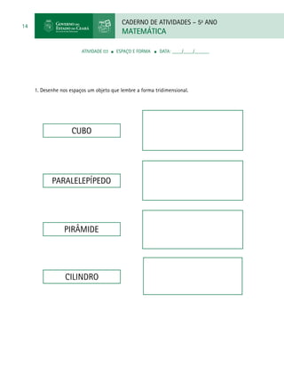 CADERNO DE ATIVIDADES – 5o
ANO
MATEMÁTICA
14
ATIVIDADE 03 ■ ESPAÇO E FORMA ■ DATA: ____/____/______
1. Desenhe nos espaços um objeto que lembre a forma tridimensional.
CUBO
PARALELEPÍPEDO
PIRÂMIDE
CILINDRO
 