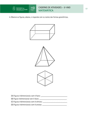 CADERNO DE ATIVIDADES – 5o
ANO
MATEMÁTICA
17
4. Observe as figuras, abaixo, e responda com os nomes das formas geométricas.
(A) Figuras tridimensionais com 6 faces: ____________________________
(B) Figura tridimensional com 5 faces: _____________________________
(C) Figuras tridimensionais com 8 vértices: __________________________
(D) Figuras tridimensionais com 8 arestas: __________________________
 