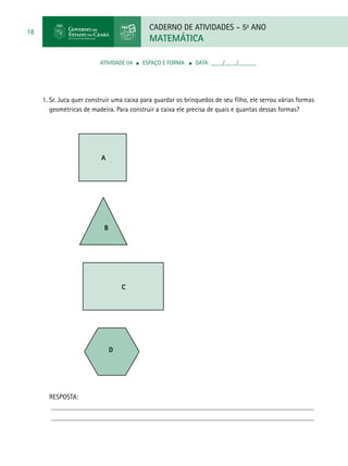 CADERNO DE ATIVIDADES – 5o
ANO
MATEMÁTICA
18
ATIVIDADE 04 ■ ESPAÇO E FORMA ■ DATA: ____/____/______
1. Sr. Juca quer construir uma caixa para guardar os brinquedos de seu filho, ele serrou várias formas
geométricas de madeira. Para construir a caixa ele precisa de quais e quantas dessas formas?
		
A			
RESPOSTA:
B			
C				
D
 