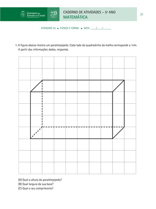 CADERNO DE ATIVIDADES – 5o
ANO
MATEMÁTICA
21
ATIVIDADE 05 ■ ESPAÇO E FORMA ■ DATA: ____/____/______
1. A figura abaixo mostra um paralelepípedo. Cada lado do quadradinho da malha corresponde a 1cm.
A partir das informações dadas, responda.
(A) Qual a altura do paralelepípedo?
(B) Qual largura da sua base?
(C) Qual o seu comprimento?
 