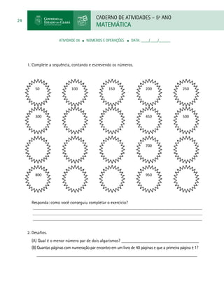 CADERNO DE ATIVIDADES – 5o
ANO
MATEMÁTICA
24
ATIVIDADE 06 ■ NÚMEROS E OPERAÇÕES ■ DATA: ____/____/______
1. Complete a sequência, contando e escrevendo os números.
Responda: como você conseguiu completar o exercício?
2. Desafios.
(A) Qual é o menor número par de dois algarismos? ___________________________________
(B) Quantas páginas com numeração par encontro em um livro de 40 páginas e que a primeira página é 1? 	
_____________________________________________________________________________
50 100 150 200 250
300 450 500
700
800 950
 