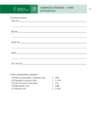CADERNO DE ATIVIDADES – 5o
ANO
MATEMÁTICA
25
3. Escreva por extenso.
(A) 4 516 _____________________________________________________________________
(B) 358 ______________________________________________________________________
(C) 85 743 ____________________________________________________________________
(D) 92 _______________________________________________________________________
(E) 1 542 123__________________________________________________________________
4. Faça a correspondência adequada.
( A ) Dois mil, quinhentos e cinquenta e sete 	 ( ) 907
( B ) Seiscentos e oitenta e cinco 	 ( ) 3 124
( C ) Três mil, cento e vinte quatro 	 ( ) 78
( D ) Novecentos e sete 	 ( ) 685
( E ) Setenta e oito 	 ( ) 2 557
 