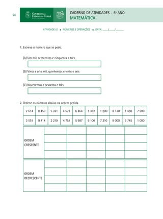 CADERNO DE ATIVIDADES – 5o
ANO
MATEMÁTICA
26
ATIVIDADE 07 ■ Números e Operações ■ DATA: ____/____/______
1. Escreva o número que se pede.
(A) Um mil, setecentos e cinquenta e três
(B) Vinte e oito mil, quinhentos e vinte e seis
(C) Novecentos e sessenta e três
2. Ordene os números abaixo na ordem pedida
2 614 8 459 5 321 4 573 6 466 1 382 1 200 8 120 1 450 7 900
3 551 9 414 2 210 4 751 5 987 6 100 7 310 8 000 9 745 1 000
Ordem
crescente
Ordem
decrescente
 
