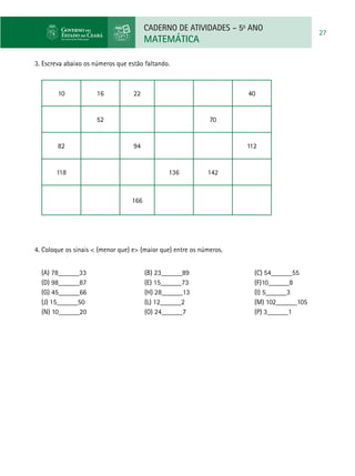 CADERNO DE ATIVIDADES – 5o
ANO
MATEMÁTICA
27
3. Escreva abaixo os números que estão faltando.
10 16 22 40
52 70
82 94 112
118 136 142
166
4. Coloque os sinais < (menor que) e> (maior que) entre os números.
(A) 78______33			(B) 23______89			(C) 54______55
(D) 98______87			(E) 15______73			(F)10______8
(G) 45______66			(H) 28______13			(I) 5______3
(J) 15______50			(L) 12______2				(M) 102______105
(N) 10______20			(O) 24______7				(P) 3______1
 