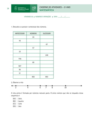 CADERNO DE ATIVIDADES – 5o
ANO
MATEMÁTICA
28
ATIVIDADE 08 ■ Números e Operações ■ DATA: ____/____/______
1. Descubra o sucessor e antecessor dos números.
Antecessor Número Sucessor
24
43
67
57
22
249
756
69
587
95
21
892 893
2. Observe a reta
A reta acima é formada por números naturais pares. O único número que não se enquadra nessa
sequência é
(A) ( ) dois
(B) ( ) quatro
(C) ( ) sete
(D) ( ) dez
2 4 6 7 8 10
 
