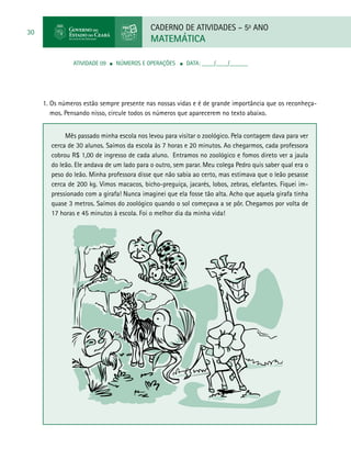 CADERNO DE ATIVIDADES – 5o
ANO
MATEMÁTICA
30
ATIVIDADE 09 ■ Números e Operações ■ DATA: ____/____/______
1. Os números estão sempre presente nas nossas vidas e é de grande importância que os reconheça-
mos. Pensando nisso, circule todos os números que aparecerem no texto abaixo.
Mês passado minha escola nos levou para visitar o zoológico. Pela contagem dava para ver
cerca de 30 alunos. Saímos da escola às 7 horas e 20 minutos. Ao chegarmos, cada professora
cobrou R$ 1,00 de ingresso de cada aluno. Entramos no zoológico e fomos direto ver a jaula
do leão. Ele andava de um lado para o outro, sem parar. Meu colega Pedro quis saber qual era o
peso do leão. Minha professora disse que não sabia ao certo, mas estimava que o leão pesasse
cerca de 200 kg. Vimos macacos, bicho-preguiça, jacarés, lobos, zebras, elefantes. Fiquei im-
pressionado com a girafa! Nunca imaginei que ela fosse tão alta. Acho que aquela girafa tinha
quase 3 metros. Saímos do zoológico quando o sol começava a se pôr. Chegamos por volta de
17 horas e 45 minutos à escola. Foi o melhor dia da minha vida!
 