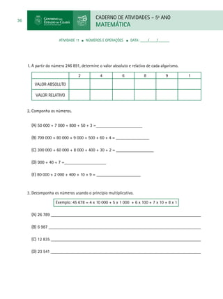 CADERNO DE ATIVIDADES – 5o
ANO
MATEMÁTICA
36
ATIVIDADE 11 ■ Números e Operações ■ DATA: ____/____/______
1. A partir do número 246 891, determine o valor absoluto e relativo de cada algarismo.
2 4 6 8 9 1
valor absoluto
valor relativo
2. Componha os números.
(A) 50 000 + 7 000 + 800 + 50 + 3 =_____________________
(B) 700 000 + 80 000 + 9 000 + 500 + 60 + 4 = _______________
(C) 300 000 + 60 000 + 8 000 + 400 + 30 + 2 = _________________
(D) 900 + 40 + 7 =___________________
	
(E) 80 000 + 2 000 + 400 + 10 + 9 = ____________________
3. Decomponha os números usando o princípio multiplicativo.
Exemplo: 45 678 = 4 x 10 000 + 5 x 1 000 + 6 x 100 + 7 x 10 + 8 x 1
(A) 26 789 ____________________________________________________________________
(B) 6 987 _____________________________________________________________________
(C) 12 835 ____________________________________________________________________
(D) 23 541 ____________________________________________________________________
 