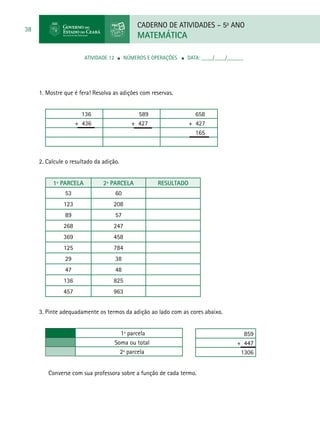 CADERNO DE ATIVIDADES – 5o
ANO
MATEMÁTICA
38
ATIVIDADE 12 ■ Números e Operações ■ DATA: ____/____/______
1. Mostre que é fera! Resolva as adições com reservas.
136 589 658
+ 436 + 427 + 427
165
2. Calcule o resultado da adição.
1ª parcela 2ª parcela Resultado
53 60
123 208
89 57
268 247
369 458
125 784
29 38
47 48
136 825
457 963
3. Pinte adequadamente os termos da adição ao lado com as cores abaixo.
1ª parcela
Soma ou total
2ª parcela
859
+ 447
1306
Converse com sua professora sobre a função de cada termo.
 