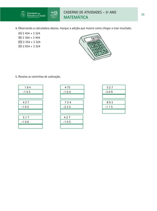 CADERNO DE ATIVIDADES – 5o
ANO
MATEMÁTICA
39
4. Observando a calculadora abaixo, marque a adição que mostra como chegar a esse resultado.
(A) 2 454 + 3 324
(B) 2 364 + 3 454
(C) 2 354 + 3 324
(D) 2 054 + 3 324
5. Resolva as continhas de subtração.
1 8 4
-1 0 5
4 2 7
-1 0 5
5 1 7
-1 0 8
4 73
-1 0 4
7 2 4
-2 2 5
4 2 7
-1 0 5
5 2 7
-3 0 9
8 9 3
-1 1 5
 