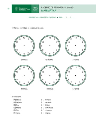 CADERNO DE ATIVIDADES – 5o
ANO
MATEMÁTICA
40
	 ATIVIDADE 13 ■ grandezas e medidas ■ DATA: ____/____/______
1. Marque no relógio as horas que se pede.
2. Relacione.
(A) Século				( ) 24 horas
(B) Década				( ) 100 anos
(C) Ano				( ) 30 dias
(D) Meses				( ) 60 minutos
(E) Dias				( ) 12 meses
(F) Horas				( ) 10 anos
6 HORAS			 10 HORAS				 3 horas
4 horas			 9 horas				 5 horas
6 HORAS			 10 HORAS				 3 horas
4 horas			 9 horas				 5 horas
 
