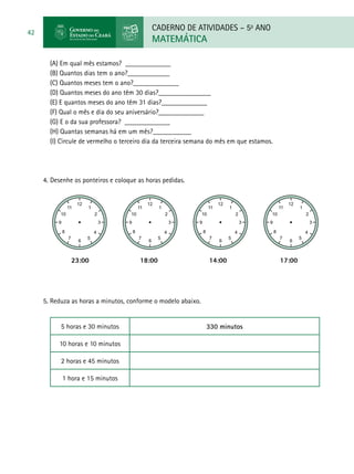 CADERNO DE ATIVIDADES – 5o
ANO
MATEMÁTICA
42
(A) Em qual mês estamos? _____________
(B) Quantos dias tem o ano?____________
(C) Quantos meses tem o ano?_____________
(D) Quantos meses do ano têm 30 dias?_______________
(E) E quantos meses do ano têm 31 dias?_____________
(F) Qual o mês e dia do seu aniversário?_____________
(G) E o da sua professora? _____________
(H) Quantas semanas há em um mês?___________
(I) Circule de vermelho o terceiro dia da terceira semana do mês em que estamos.
4.	Desenhe os ponteiros e coloque as horas pedidas.
		 23:00	 18:00		 14:00	 17:00
5. Reduza as horas a minutos, conforme o modelo abaixo.
5 horas e 30 minutos 330 minutos
10 horas e 10 minutos
2 horas e 45 minutos
1 hora e 15 minutos
 