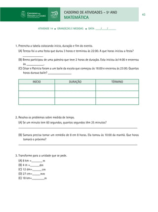 CADERNO DE ATIVIDADES – 5o
ANO
MATEMÁTICA
43
ATIVIDADE 14 ■ grandezas e medidas ■ DATA: ____/____/______
1. Preencha a tabela colocando início, duração e fim do evento.
(A) Tereza foi a uma festa que durou 3 horas e terminou às 22:00. A que horas iniciou a festa?
	_____________
(B) Breno participou de uma palestra que teve 2 horas de duração. Esta iniciou às14:00 e encerrou
às ___________.
(C) César e Patrícia foram a um baile da escola que começou às 18:00 e encerrou às 23:00. Quantas
horas durouo baile? _______________
InÍcio Duração Término
2. Resolva os problemas sobre medida de tempo.
(A) Se um minuto tem 60 segundos, quantos segundos têm 25 minutos?
____________________________________________________________________________
	
(B) Samara precisa tomar um remédio de 8 em 8 horas. Ela tomou às 10:00 da manhã. Que horas
tomará o próximo?
____________________________________________________________________________
	
3. Transforme para a unidade que se pede.
(A) 8 km =_______
(B) 4 m =______
(C) 12 dm=______
(D) 27 cm=_____
(E) 18 km=________
m
dm
cm
mm
m
 