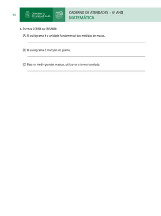 CADERNO DE ATIVIDADES – 5o
ANO
MATEMÁTICA
44
4. Escreva CERTO ou ERRADO:
(A) O quilograma é a unidade fundamental das medidas de massa.
(B) O quilograma é múltiplo de grama.
(C) Para se medir grandes massas, utiliza-se o termo tonelada.
 