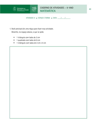 CADERNO DE ATIVIDADES – 5o
ANO
MATEMÁTICA
49
ATIVIDADE 01 ■ espaço e forma ■ DATA: ____/____/______
1. Você precisará de uma régua para fazer essa atividade.
Desenhe, no espaço abaixo, o que se pede.
•	 1 triângulo com lados de 3 cm
•	 1 quadrado com lados de 6 cm
•	 1 retângulo com lados de 2 cm e 4 cm
 