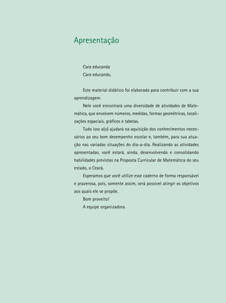 Apresentação
Cara educanda
Caro educando,
Este material didático foi elaborado para contribuir com a sua
aprendizagem.
Nele você encontrará uma diversidade de atividades de Mate-
mática, que envolvem números, medidas, formas geométricas, locali-
zações espaciais, gráficos e tabelas.
Tudo isso a(o) ajudará na aquisição dos conhecimentos neces-
sários ao seu bom desempenho escolar e, também, para sua atua-
ção nas variadas situações do dia-a-dia. Realizando as atividades
apresentadas, você estará, ainda, desenvolvendo e consolidando
habilidades previstas na Proposta Curricular de Matemática do seu
estado, o Ceará.
Esperamos que você utilize esse caderno de forma responsável
e prazerosa, pois, somente assim, será possível atingir os objetivos
aos quais ele se propõe.
Bom proveito!
A equipe organizadora.
 