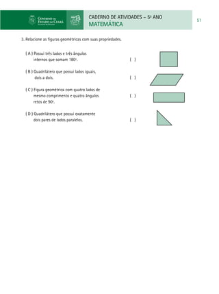 CADERNO DE ATIVIDADES – 5o
ANO
MATEMÁTICA
51
3. Relacione as figuras geométricas com suas propriedades.
( A ) Possui três lados e três ângulos
internos que somam 180º. 		 ( )
	
( B ) Quadrilátero que possui lados iguais,
dois a dois. 						 ( )
( C ) Figura geométrica com quatro lados de
mesmo comprimento e quatro ângulos 		 ( )
retos de 90º.
( D ) Quadrilátero que possui exatamente
dois pares de lados paralelos.				 ( )
 