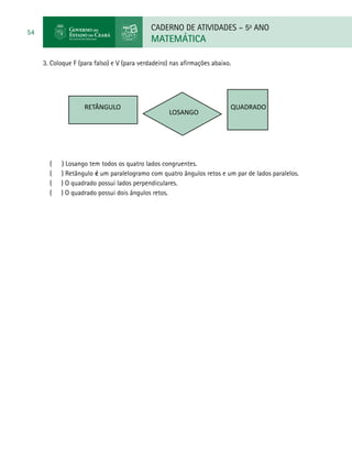 CADERNO DE ATIVIDADES – 5o
ANO
MATEMÁTICA
54
3. Coloque F (para falso) e V (para verdadeiro) nas afirmações abaixo.
RETÂNGULO
LOSANGO
QUADRADO
( ) Losango tem todos os quatro lados congruentes.
( ) Retângulo é um paralelogramo com quatro ângulos retos e um par de lados paralelos.
( ) O quadrado possui lados perpendiculares.
( ) O quadrado possui dois ângulos retos.
 