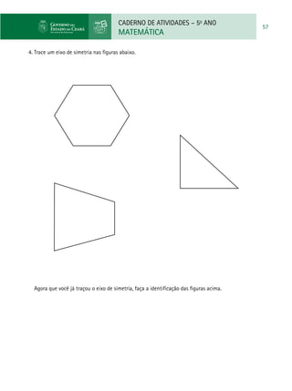 CADERNO DE ATIVIDADES – 5o
ANO
MATEMÁTICA
57
4. Trace um eixo de simetria nas figuras abaixo.
Agora que você já traçou o eixo de simetria, faça a identificação das figuras acima.
 
