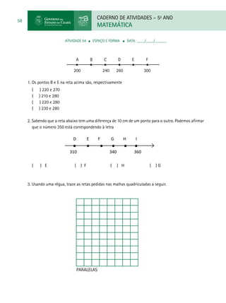 CADERNO DE ATIVIDADES – 5o
ANO
MATEMÁTICA
58
ATIVIDADE 04 ■ espaço e forma ■ DATA: ____/____/______
D E F G H I
310 340 360
PARALELAS
A		B	C	D	E	F
200 240 260 300
1. Os pontos B e E na reta acima são, respectivamente
( ) 220 e 270
( ) 210 e 280
( ) 220 e 280
( ) 230 e 280
2. Sabendo que a reta abaixo tem uma diferença de 10 cm de um ponto para o outro. Podemos afirmar
que o número 350 está correspondendo à letra
( ) E ( ) F ( ) H ( ) G
3. Usando uma régua, trace as retas pedidas nas malhas quadriculadas a seguir.
 