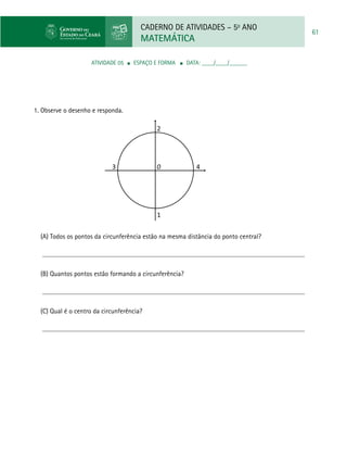 CADERNO DE ATIVIDADES – 5o
ANO
MATEMÁTICA
61
ATIVIDADE 05 ■ espaço e forma ■ DATA: ____/____/______
1. Observe o desenho e responda.
(A) Todos os pontos da circunferência estão na mesma distância do ponto central?
(B) Quantos pontos estão formando a circunferência?
(C) Qual é o centro da circunferência?
2
1
43 0
 