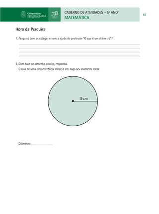 CADERNO DE ATIVIDADES – 5o
ANO
MATEMÁTICA
63
8 cm
Diâmetro: _____________
Hora da Pesquisa
1. 	Pesquise com os colegas e com a ajuda do professor “O que é um diâmetro”?
2. Com base no desenho abaixo, responda.
O raio de uma circunferência mede 8 cm, logo seu diâmetro mede
 