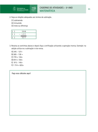 CADERNO DE ATIVIDADES – 5o
ANO
MATEMÁTICA
65
2. Faça as relações adequadas aos termos da subtração.
(1) subtraendo
(2) minuendo
(3) resto ou diferença
( ) 3 9 8
( ) - 1 7 7
( ) 2 2 1
3. Resolva as continhas abaixo e depois faça a verificação utilizando a operação inversa. Exemplo: na
adição utiliza-se a subtração e vice-versa.
a) 245 - 127=
b) 585 - 138 =
c) 778 + 144=
d) 814 + 720=
e) 915 - 145=
f) 1 714 + 825=
Faça seus cálculos aqui!
 
