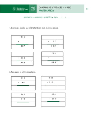 CADERNO DE ATIVIDADES – 5o
ANO
MATEMÁTICA
67
ATIVIDADE 07 ■ Números e Operações ■ DATA: ____/____/______
1. Descubra a parcela que está faltando em cada continha abaixo.
4 4 6
+
6 8 7
+ 6 5 3
8 9 6
+ 9 7
3 5 2
7 6 5
+
8 8 9
2. Faça agora as subtrações abaixo.
5 4 8
- 1 4 6
8 4 6
- 7 1 3
5 8 9
- 3 2 5
4 1 4
- 2 8 9
 