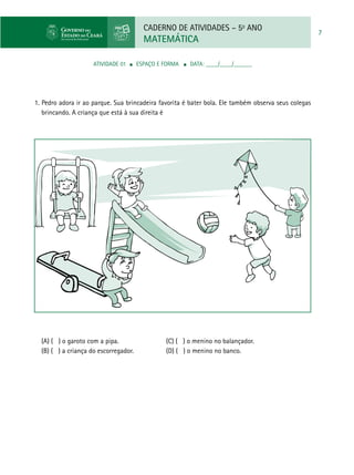 CADERNO DE ATIVIDADES – 5o
ANO
MATEMÁTICA
7
ATIVIDADE 01 ■ ESPAÇO E FORMA ■ DATA: ____/____/______
1. Pedro adora ir ao parque. Sua brincadeira favorita é bater bola. Ele também observa seus colegas
brincando. A criança que está à sua direita é
(A) ( ) o garoto com a pipa. 	 (C) ( ) o menino no balançador.
(B) ( ) a criança do escorregador. 	 (D) ( ) o menino no banco.
 