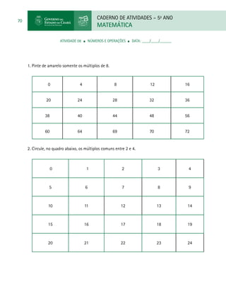 CADERNO DE ATIVIDADES – 5o
ANO
MATEMÁTICA
70
ATIVIDADE 08 ■ Números e Operações ■ DATA: ____/____/______
1. Pinte de amarelo somente os múltiplos de 8.
0 4 8 12 16
20 24 28 32 36
38 40 44 48 56
60 64 69 70 72
2. Circule, no quadro abaixo, os múltiplos comuns entre 2 e 4.
0 1 2 3 4
5 6 7 8 9
10 11 12 13 14
15 16 17 18 19
20 21 22 23 24
 